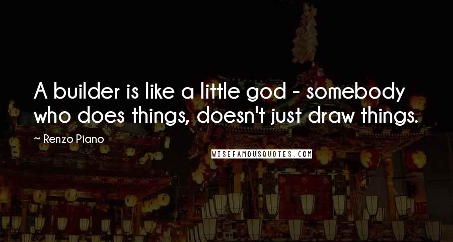 Renzo Piano Quotes: A builder is like a little god - somebody who does things, doesn't just draw things.