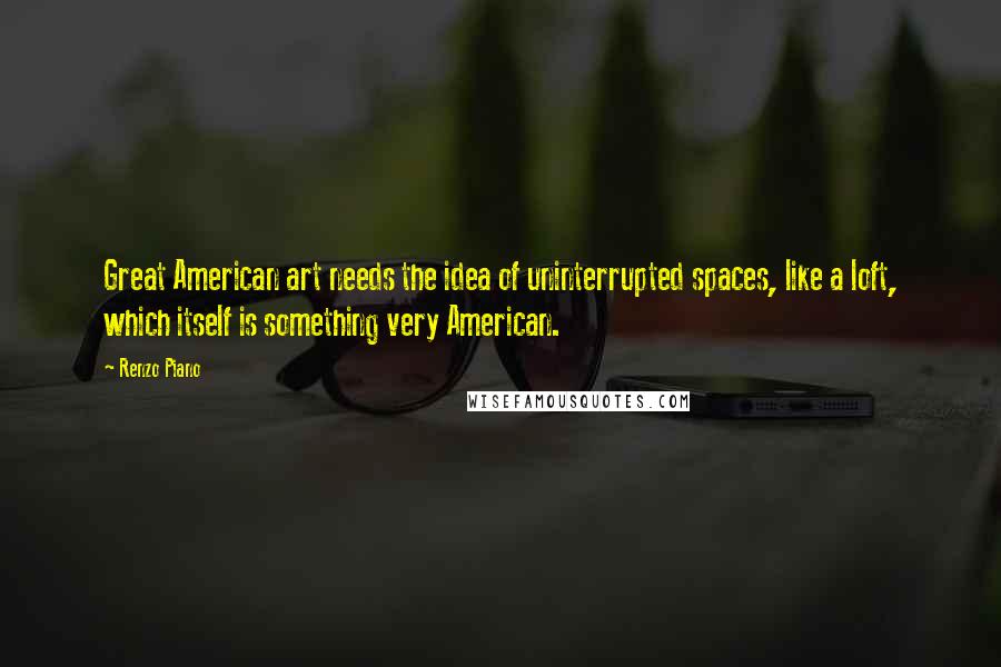 Renzo Piano Quotes: Great American art needs the idea of uninterrupted spaces, like a loft, which itself is something very American.