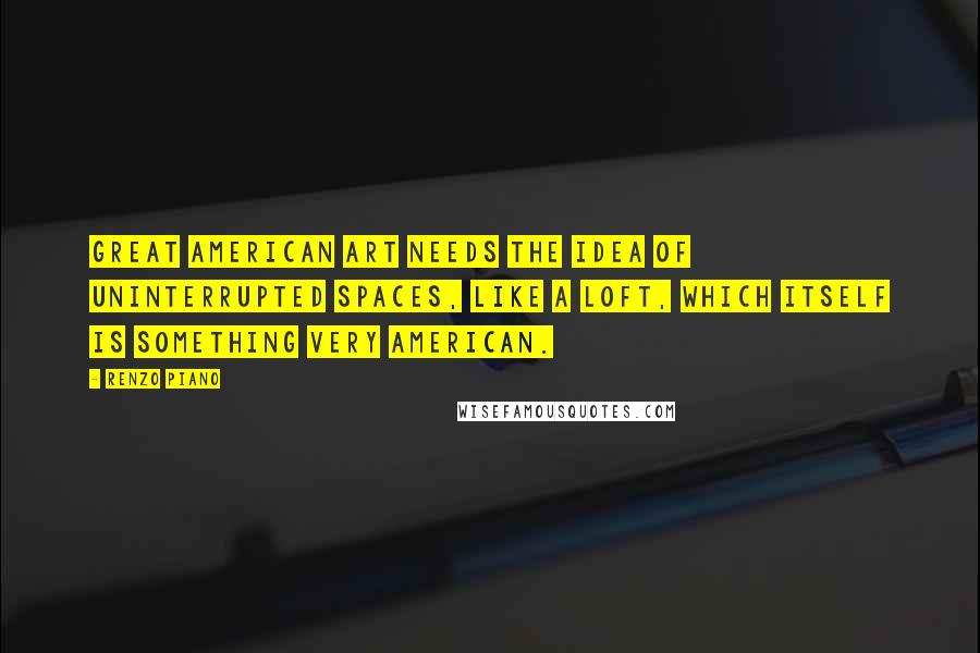 Renzo Piano Quotes: Great American art needs the idea of uninterrupted spaces, like a loft, which itself is something very American.