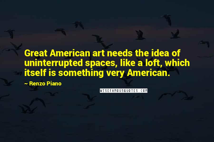 Renzo Piano Quotes: Great American art needs the idea of uninterrupted spaces, like a loft, which itself is something very American.