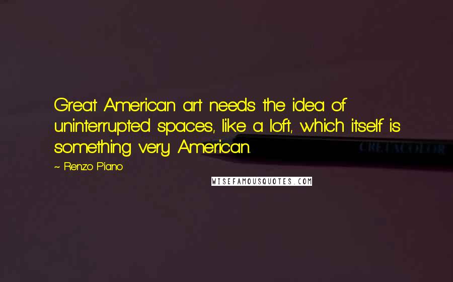 Renzo Piano Quotes: Great American art needs the idea of uninterrupted spaces, like a loft, which itself is something very American.