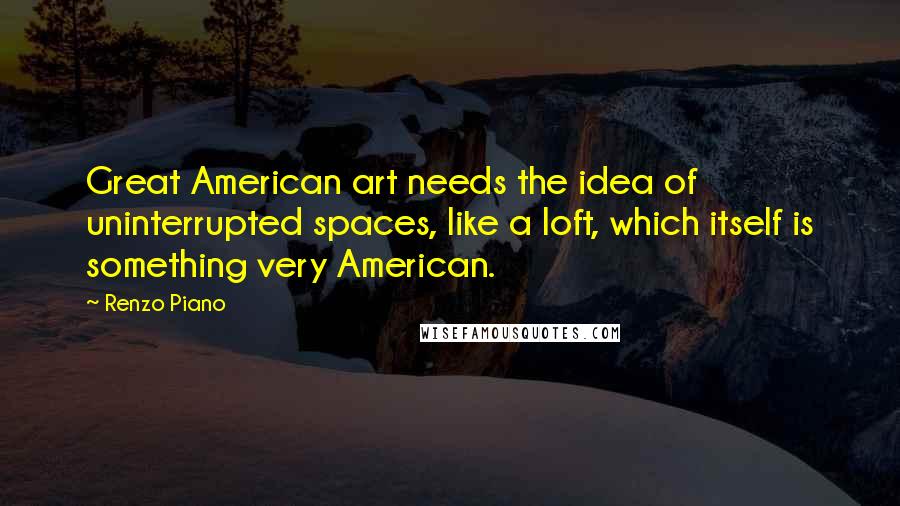 Renzo Piano Quotes: Great American art needs the idea of uninterrupted spaces, like a loft, which itself is something very American.
