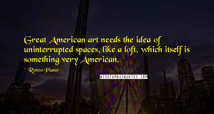 Renzo Piano Quotes: Great American art needs the idea of uninterrupted spaces, like a loft, which itself is something very American.