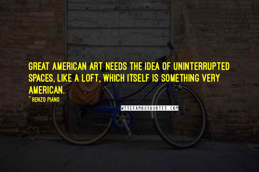 Renzo Piano Quotes: Great American art needs the idea of uninterrupted spaces, like a loft, which itself is something very American.