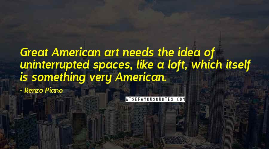 Renzo Piano Quotes: Great American art needs the idea of uninterrupted spaces, like a loft, which itself is something very American.