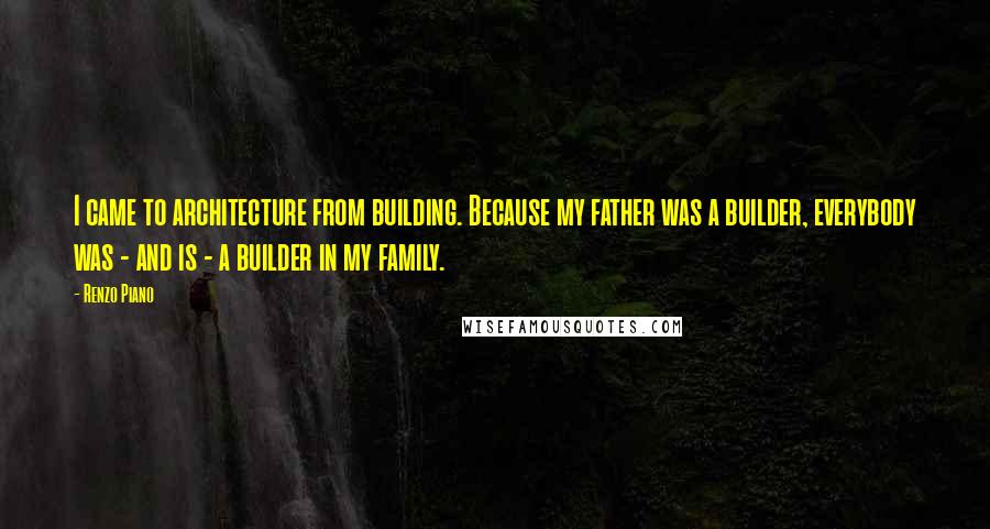 Renzo Piano Quotes: I came to architecture from building. Because my father was a builder, everybody was - and is - a builder in my family.