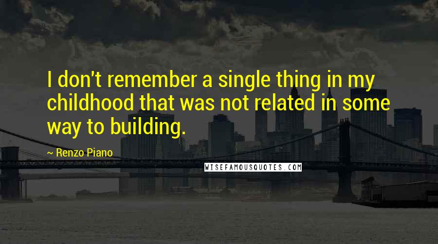 Renzo Piano Quotes: I don't remember a single thing in my childhood that was not related in some way to building.