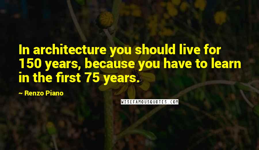 Renzo Piano Quotes: In architecture you should live for 150 years, because you have to learn in the first 75 years.