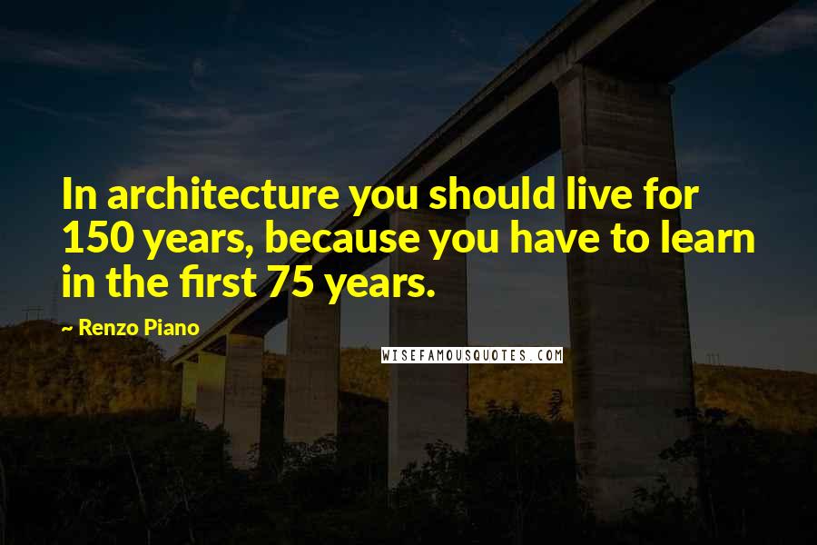 Renzo Piano Quotes: In architecture you should live for 150 years, because you have to learn in the first 75 years.