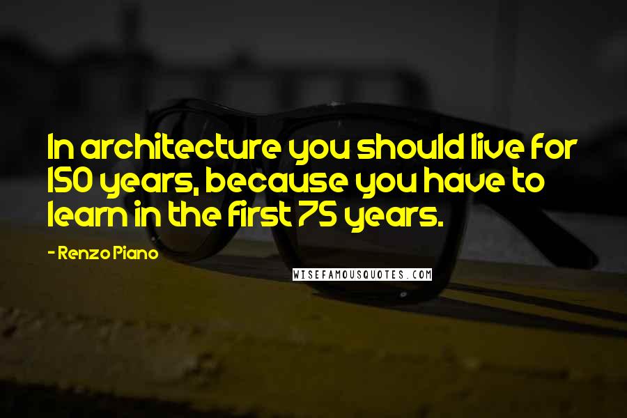 Renzo Piano Quotes: In architecture you should live for 150 years, because you have to learn in the first 75 years.