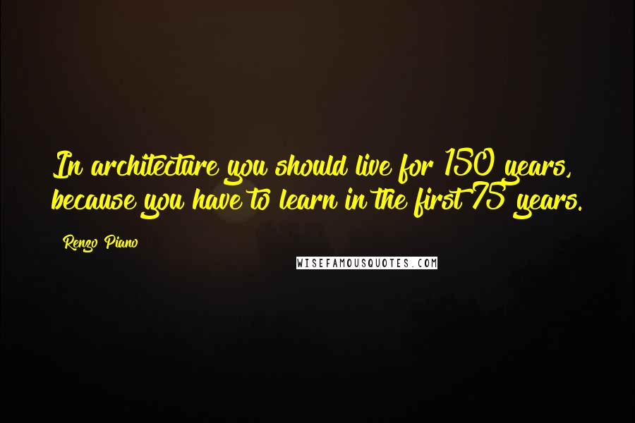 Renzo Piano Quotes: In architecture you should live for 150 years, because you have to learn in the first 75 years.