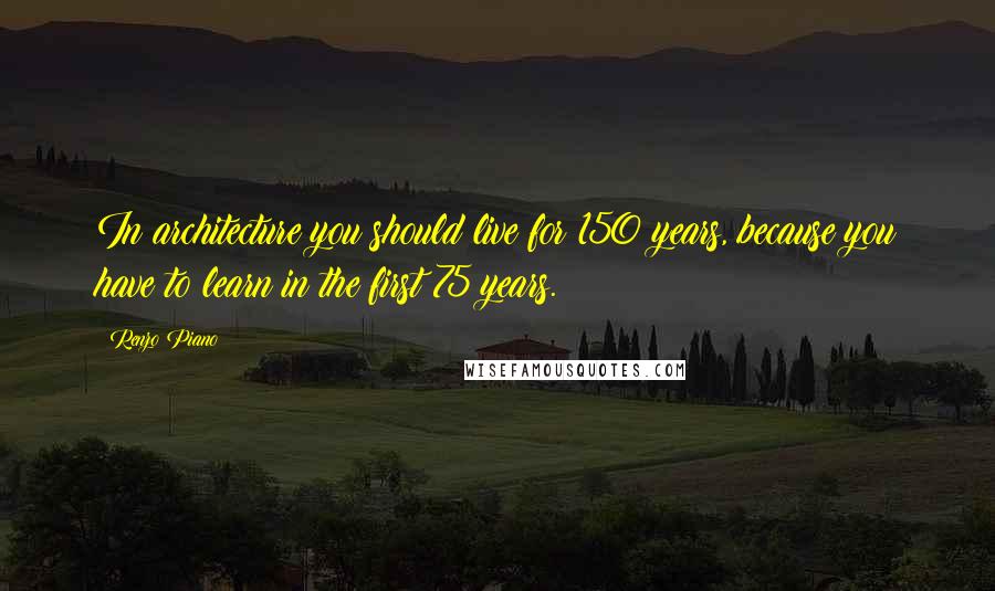 Renzo Piano Quotes: In architecture you should live for 150 years, because you have to learn in the first 75 years.