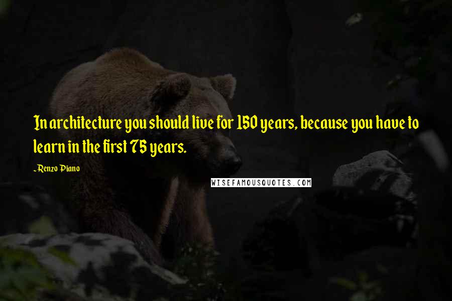 Renzo Piano Quotes: In architecture you should live for 150 years, because you have to learn in the first 75 years.