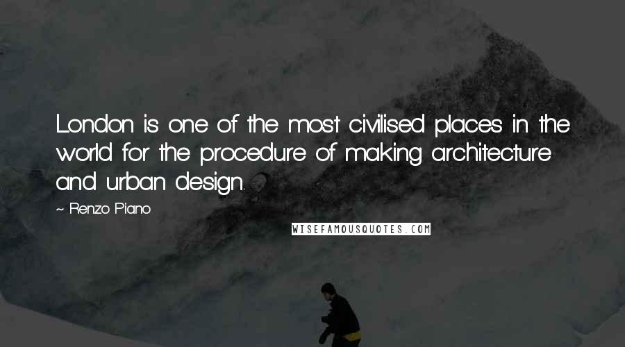 Renzo Piano Quotes: London is one of the most civilised places in the world for the procedure of making architecture and urban design.