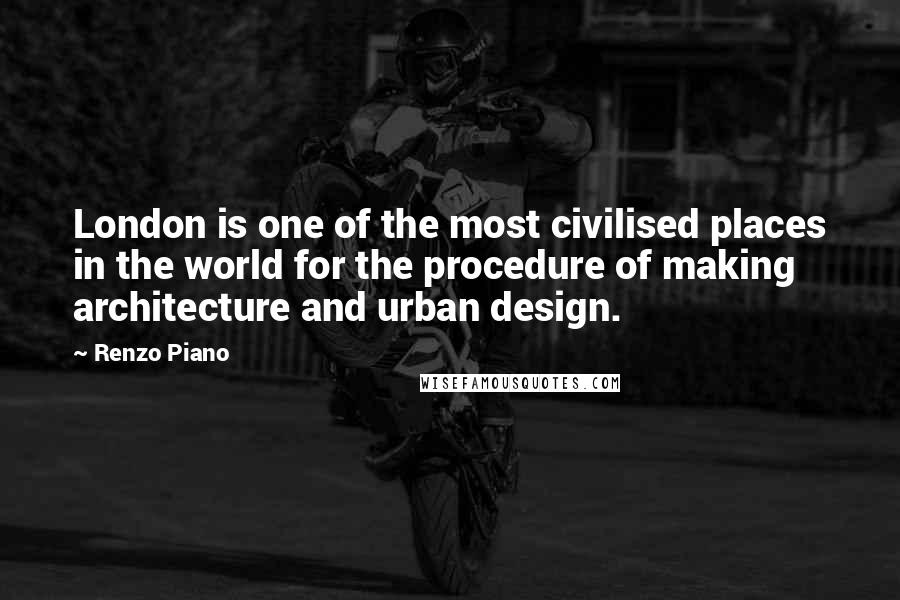 Renzo Piano Quotes: London is one of the most civilised places in the world for the procedure of making architecture and urban design.