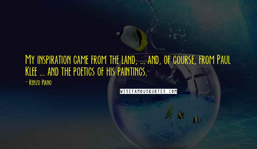 Renzo Piano Quotes: My inspiration came from the land, ... and, of course, from Paul Klee ... and the poetics of his paintings.