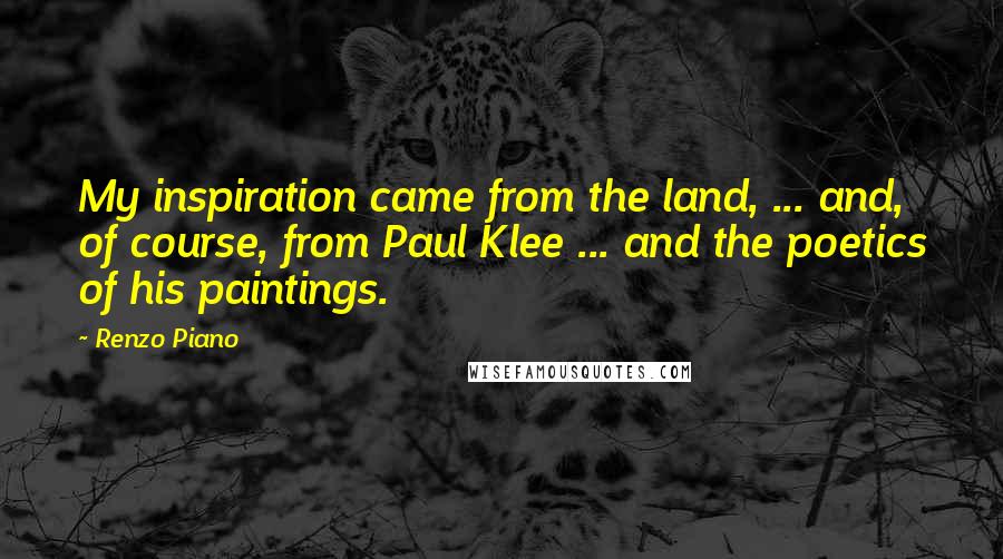 Renzo Piano Quotes: My inspiration came from the land, ... and, of course, from Paul Klee ... and the poetics of his paintings.