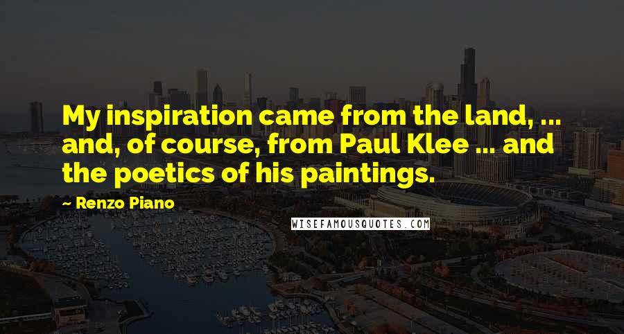 Renzo Piano Quotes: My inspiration came from the land, ... and, of course, from Paul Klee ... and the poetics of his paintings.