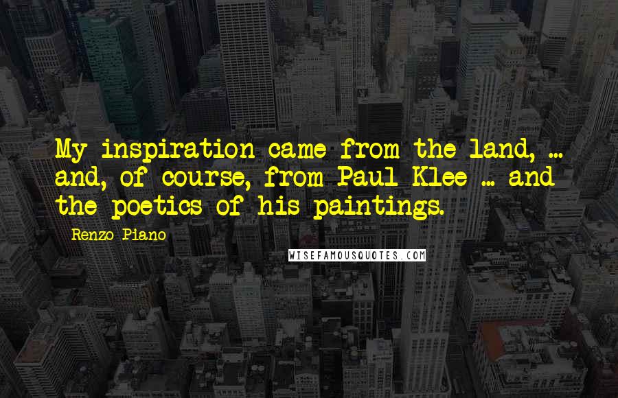 Renzo Piano Quotes: My inspiration came from the land, ... and, of course, from Paul Klee ... and the poetics of his paintings.