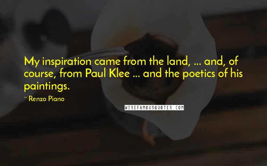 Renzo Piano Quotes: My inspiration came from the land, ... and, of course, from Paul Klee ... and the poetics of his paintings.