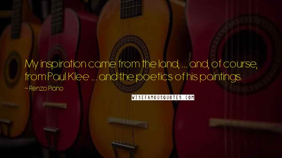 Renzo Piano Quotes: My inspiration came from the land, ... and, of course, from Paul Klee ... and the poetics of his paintings.