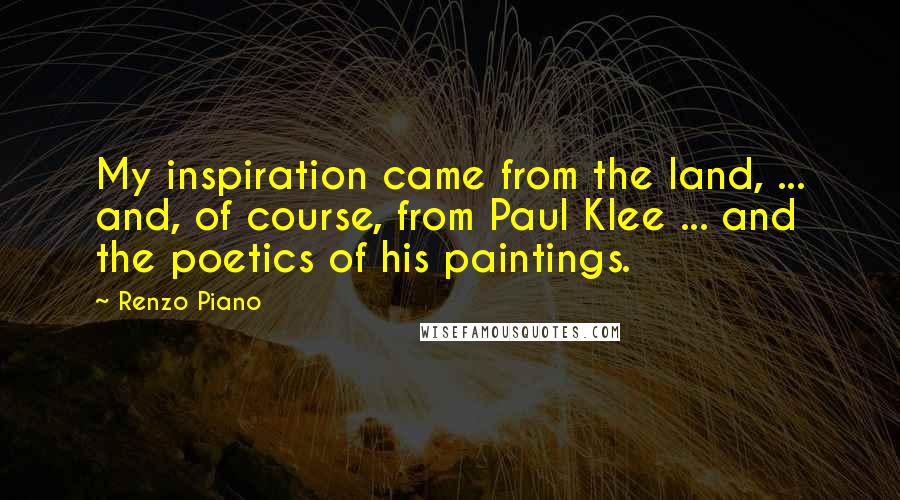 Renzo Piano Quotes: My inspiration came from the land, ... and, of course, from Paul Klee ... and the poetics of his paintings.