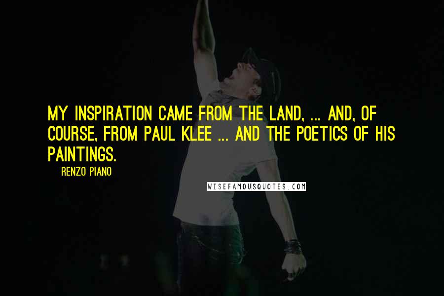 Renzo Piano Quotes: My inspiration came from the land, ... and, of course, from Paul Klee ... and the poetics of his paintings.