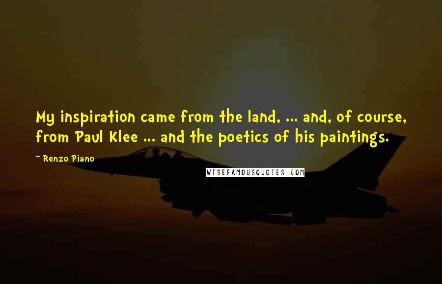 Renzo Piano Quotes: My inspiration came from the land, ... and, of course, from Paul Klee ... and the poetics of his paintings.