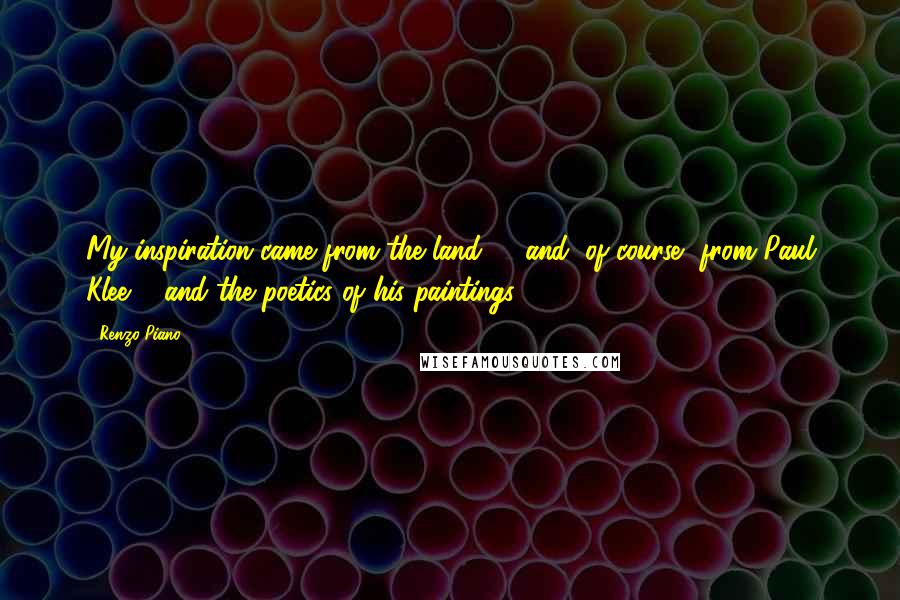 Renzo Piano Quotes: My inspiration came from the land, ... and, of course, from Paul Klee ... and the poetics of his paintings.