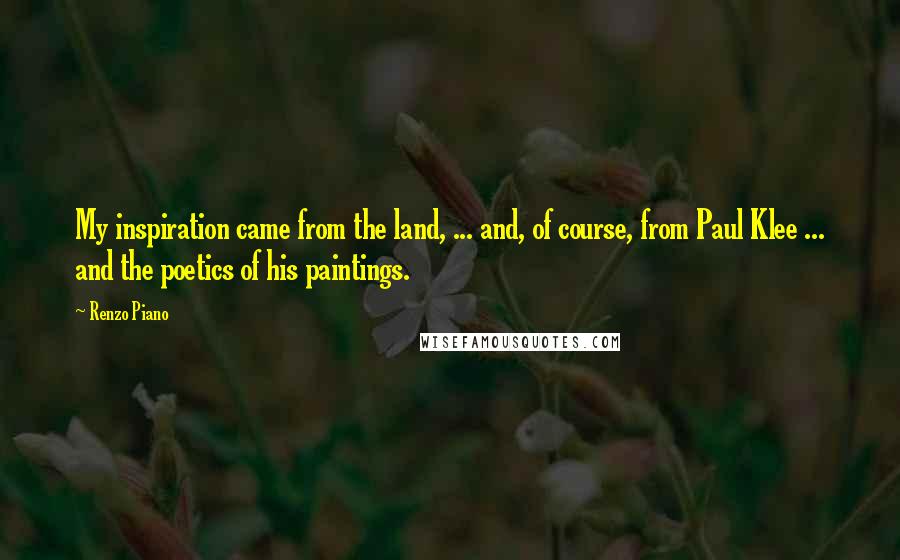 Renzo Piano Quotes: My inspiration came from the land, ... and, of course, from Paul Klee ... and the poetics of his paintings.