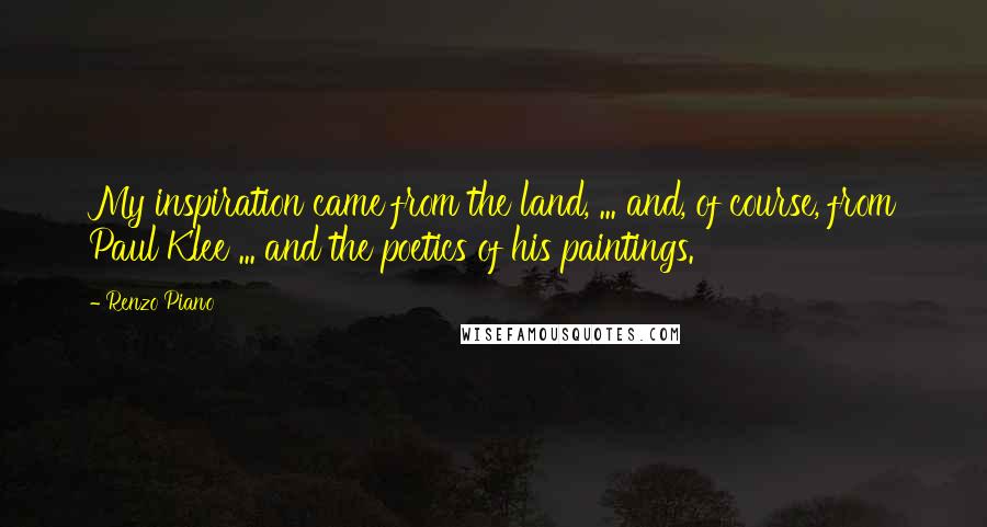 Renzo Piano Quotes: My inspiration came from the land, ... and, of course, from Paul Klee ... and the poetics of his paintings.