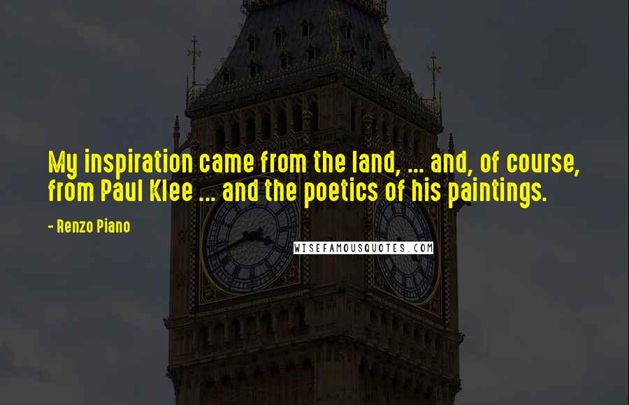 Renzo Piano Quotes: My inspiration came from the land, ... and, of course, from Paul Klee ... and the poetics of his paintings.