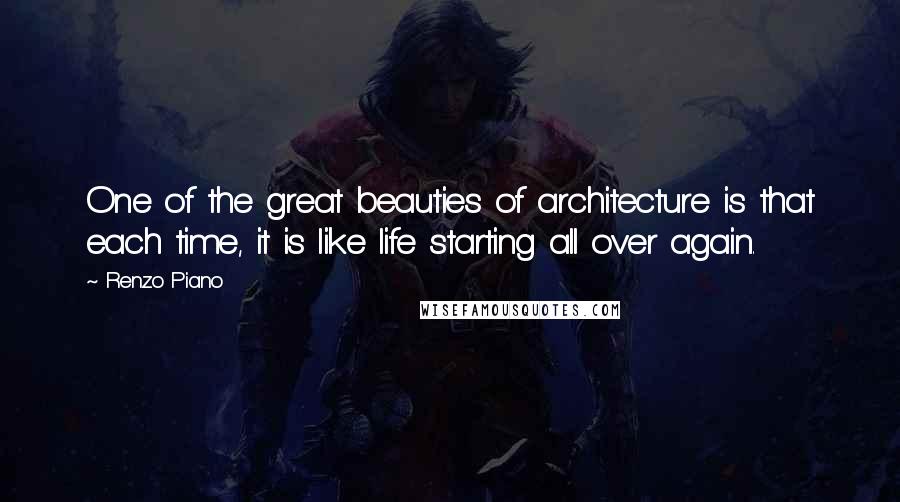 Renzo Piano Quotes: One of the great beauties of architecture is that each time, it is like life starting all over again.