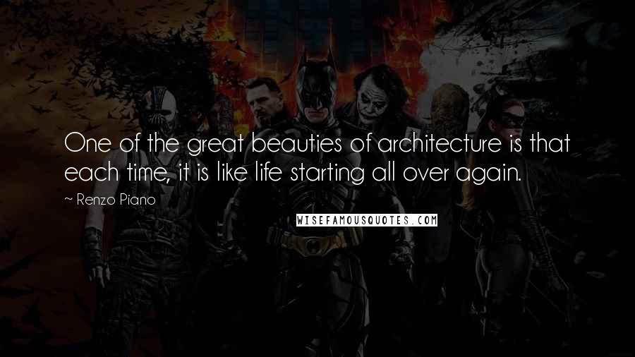 Renzo Piano Quotes: One of the great beauties of architecture is that each time, it is like life starting all over again.