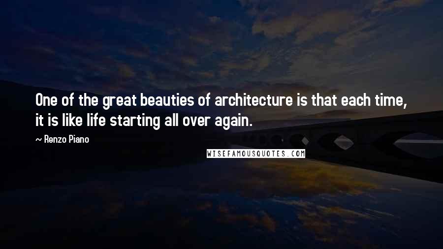Renzo Piano Quotes: One of the great beauties of architecture is that each time, it is like life starting all over again.