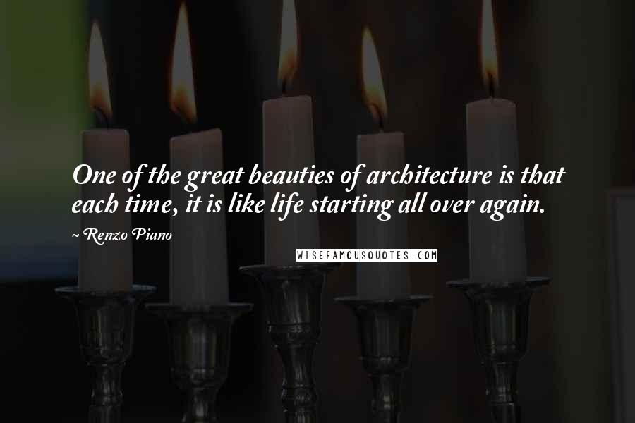 Renzo Piano Quotes: One of the great beauties of architecture is that each time, it is like life starting all over again.