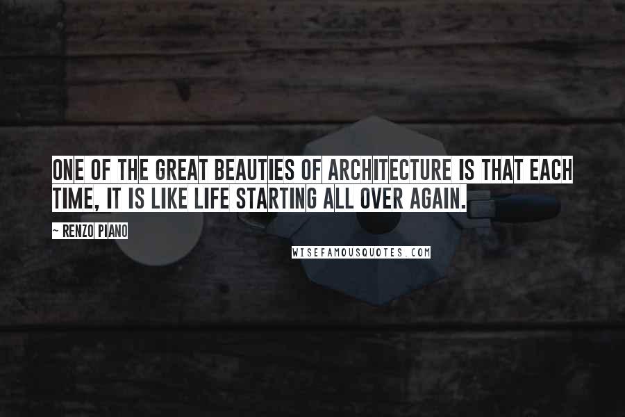 Renzo Piano Quotes: One of the great beauties of architecture is that each time, it is like life starting all over again.