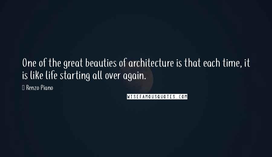 Renzo Piano Quotes: One of the great beauties of architecture is that each time, it is like life starting all over again.