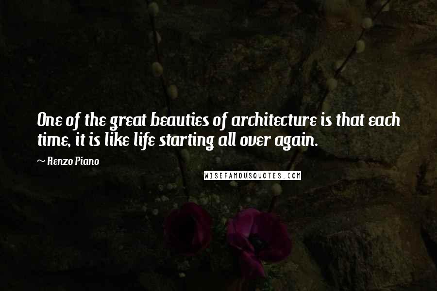 Renzo Piano Quotes: One of the great beauties of architecture is that each time, it is like life starting all over again.