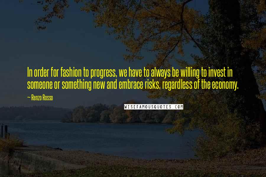 Renzo Rosso Quotes: In order for fashion to progress, we have to always be willing to invest in someone or something new and embrace risks, regardless of the economy.