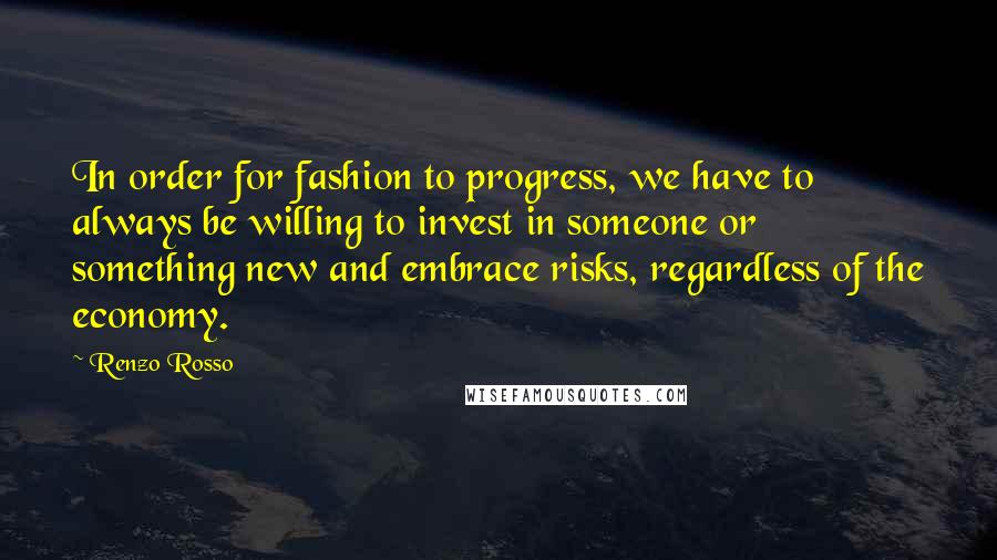 Renzo Rosso Quotes: In order for fashion to progress, we have to always be willing to invest in someone or something new and embrace risks, regardless of the economy.