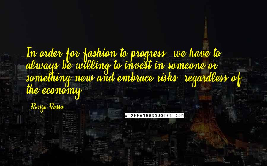 Renzo Rosso Quotes: In order for fashion to progress, we have to always be willing to invest in someone or something new and embrace risks, regardless of the economy.