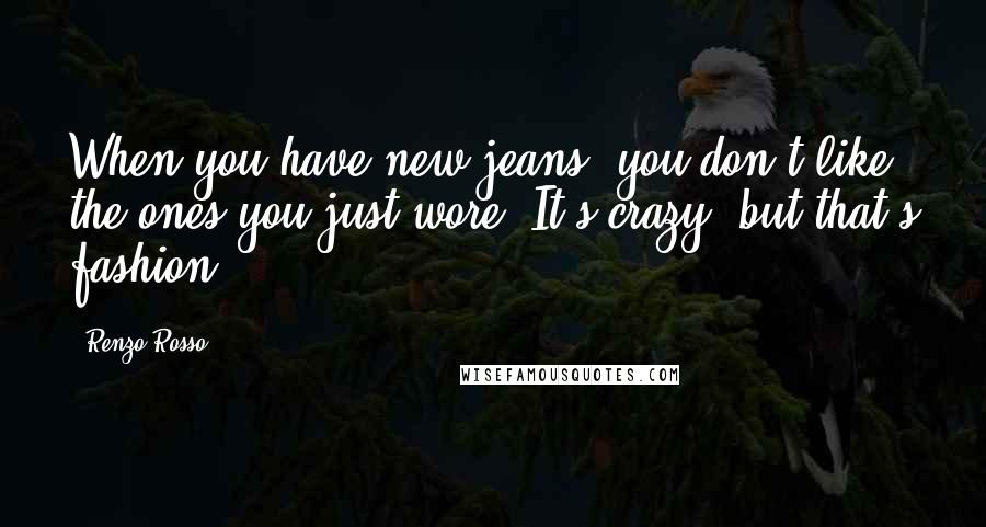 Renzo Rosso Quotes: When you have new jeans, you don't like the ones you just wore. It's crazy, but that's fashion.