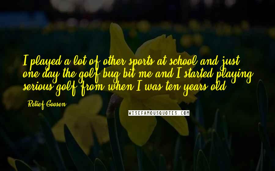 Retief Goosen Quotes: I played a lot of other sports at school and just one day the golf bug bit me and I started playing serious golf from when I was ten years old.