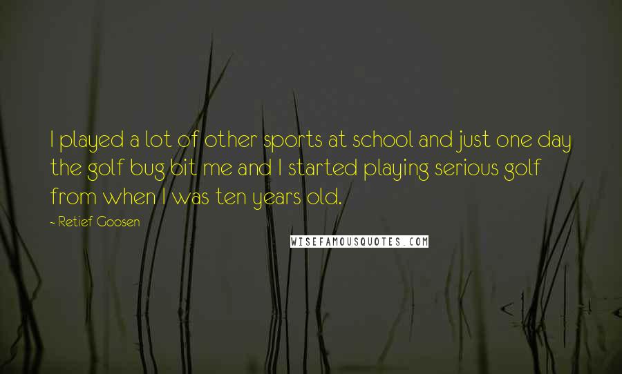 Retief Goosen Quotes: I played a lot of other sports at school and just one day the golf bug bit me and I started playing serious golf from when I was ten years old.