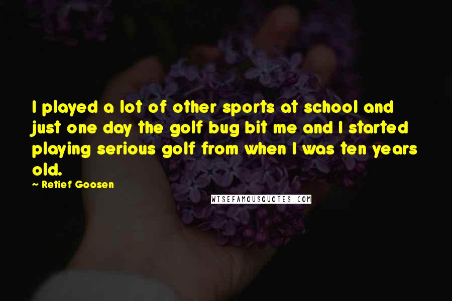 Retief Goosen Quotes: I played a lot of other sports at school and just one day the golf bug bit me and I started playing serious golf from when I was ten years old.