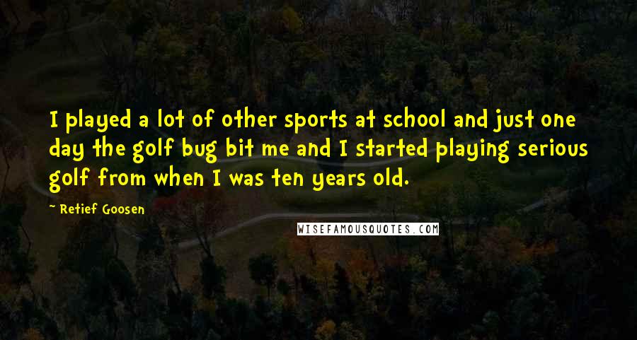 Retief Goosen Quotes: I played a lot of other sports at school and just one day the golf bug bit me and I started playing serious golf from when I was ten years old.