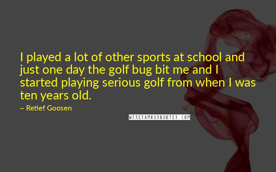 Retief Goosen Quotes: I played a lot of other sports at school and just one day the golf bug bit me and I started playing serious golf from when I was ten years old.