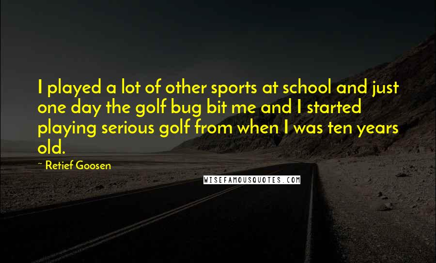 Retief Goosen Quotes: I played a lot of other sports at school and just one day the golf bug bit me and I started playing serious golf from when I was ten years old.