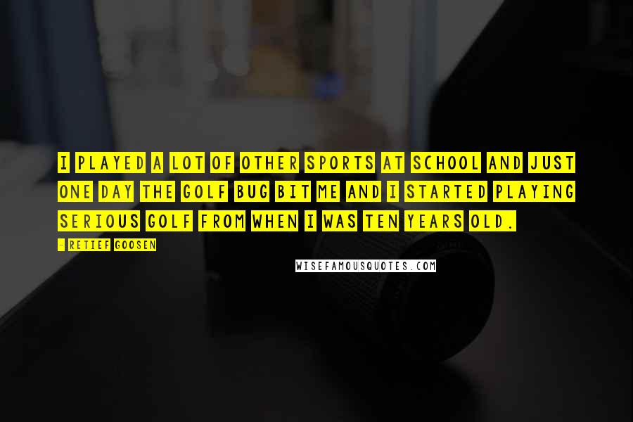 Retief Goosen Quotes: I played a lot of other sports at school and just one day the golf bug bit me and I started playing serious golf from when I was ten years old.